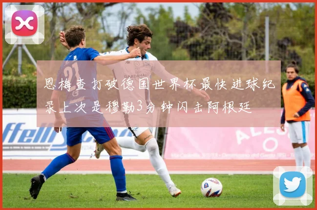 恩梅查打破德国世界杯最快进球纪录上次是穆勒3分钟闪击阿根廷