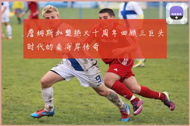 詹姆斯加盟热火十周年回顾三巨头时代的南海岸传奇