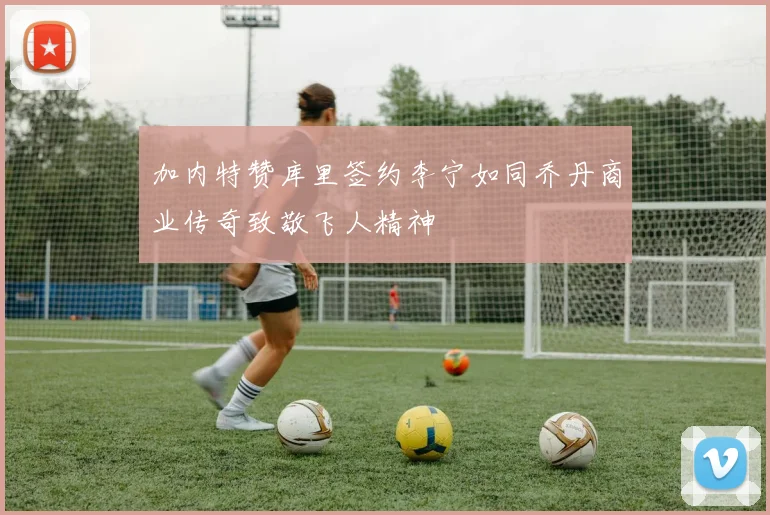 加内特赞库里签约李宁如同乔丹商业传奇致敬飞人精神