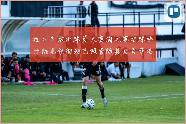 近六年欧洲球员大赛淘汰赛进球统计凯恩领衔姆巴佩紧随其后贡萨洛表现不俗