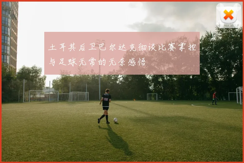 土耳其后卫巴尔达克彻谈比赛掌控与足球无常的无奈感悟