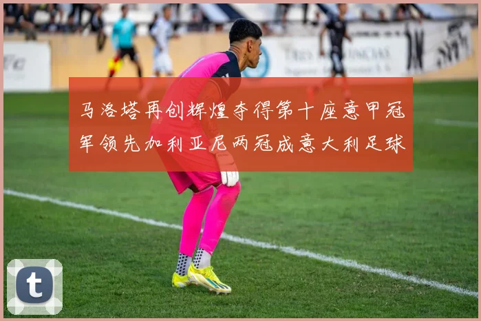 马洛塔再创辉煌夺得第十座意甲冠军领先加利亚尼两冠成意大利足球传奇