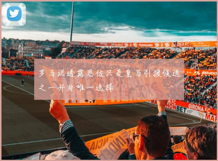 罗马诺透露恩佐只是皇马引援候选之一并非唯一选择