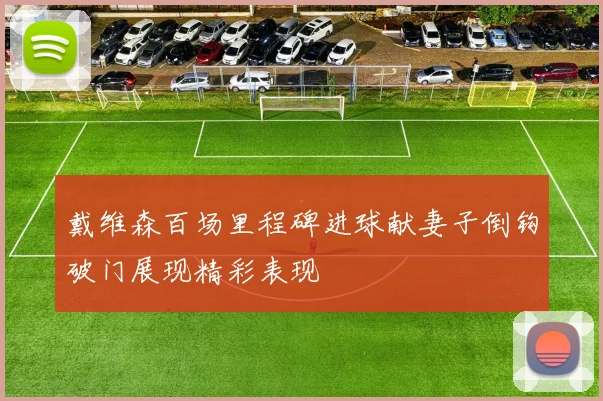 戴维森百场里程碑进球献妻子倒钩破门展现精彩表现