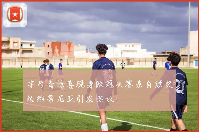 字母哥惊喜现身欧冠决赛亲自颁奖给维蒂尼亚引发热议