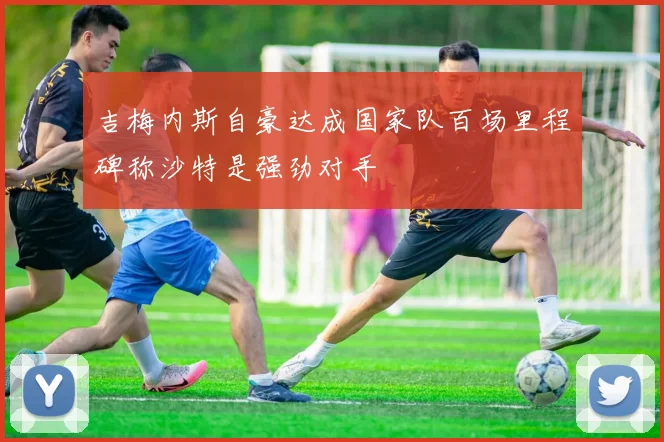 吉梅内斯自豪达成国家队百场里程碑称沙特是强劲对手