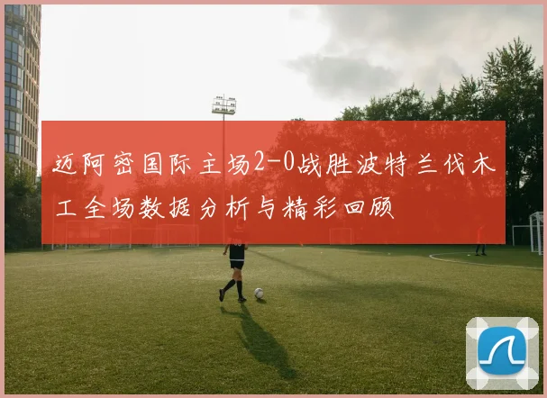 迈阿密国际主场2-0战胜波特兰伐木工全场数据分析与精彩回顾