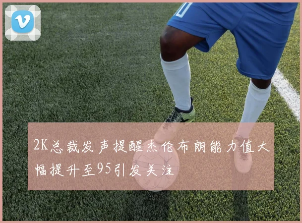 2K总裁发声提醒杰伦布朗能力值大幅提升至95引发关注