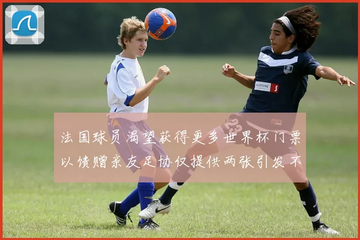 法国球员渴望获得更多世界杯门票以馈赠亲友足协仅提供两张引发不满